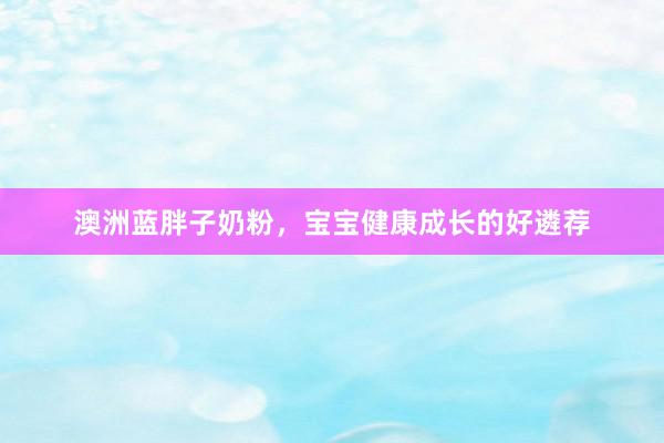 澳洲蓝胖子奶粉，宝宝健康成长的好遴荐